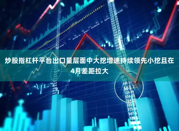 炒股指杠杆平台出口量层面中大挖增速持续领先小挖且在4月差距拉大