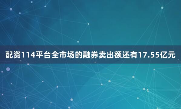 配资114平台全市场的融券卖出额还有17.55亿元