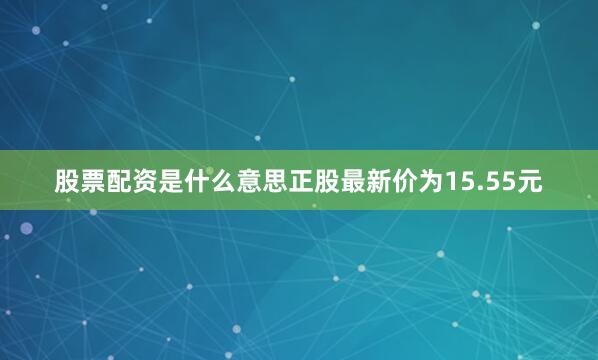 股票配资是什么意思正股最新价为15.55元