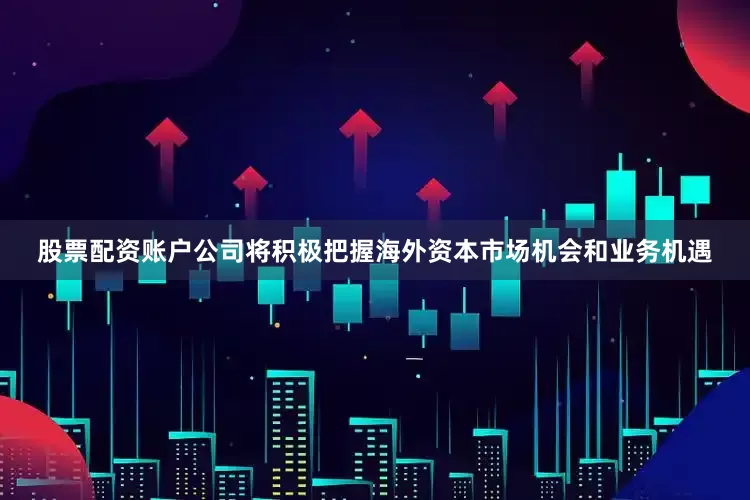 股票配资账户公司将积极把握海外资本市场机会和业务机遇