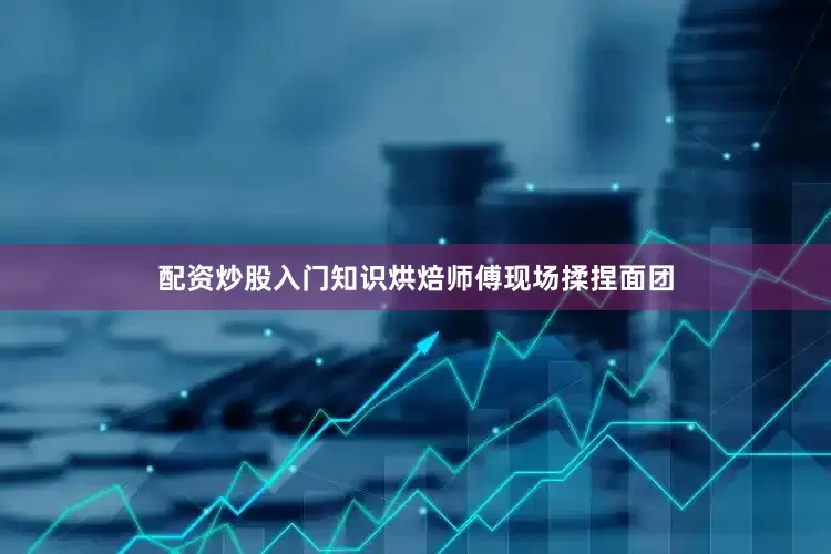 配资炒股入门知识烘焙师傅现场揉捏面团