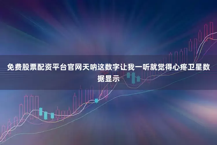 免费股票配资平台官网天呐这数字让我一听就觉得心疼卫星数据显示