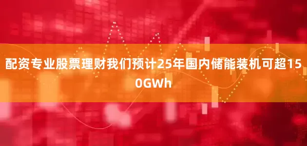 配资专业股票理财我们预计25年国内储能装机可超150GWh