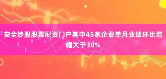 安全炒股股票配资门户其中45家企业单月业绩环比增幅大于30%