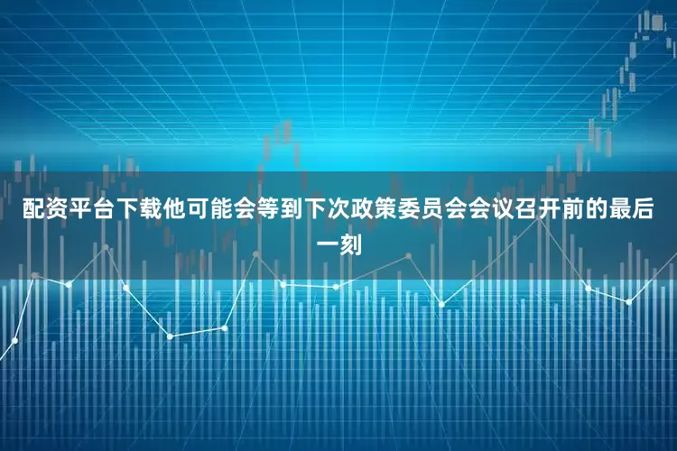 配资平台下载他可能会等到下次政策委员会会议召开前的最后一刻