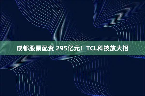 成都股票配资 295亿元！TCL科技放大招