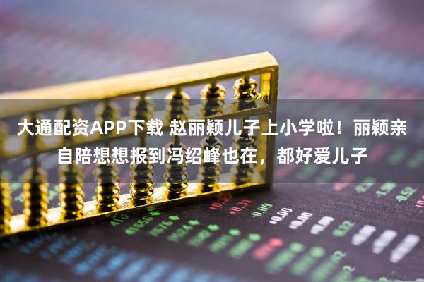 大通配资APP下载 赵丽颖儿子上小学啦！丽颖亲自陪想想报到冯绍峰也在，都好爱儿子