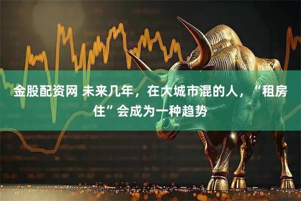金股配资网 未来几年，在大城市混的人，“租房住”会成为一种趋势