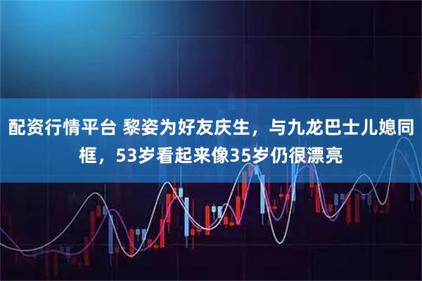 配资行情平台 黎姿为好友庆生,与九龙巴士儿媳同框,53岁看起来像35岁仍很漂亮