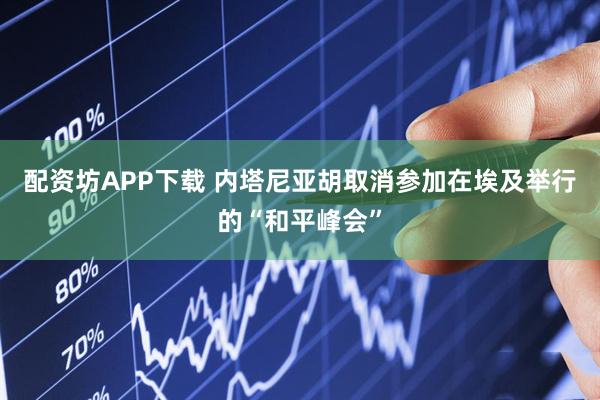 配资坊APP下载 内塔尼亚胡取消参加在埃及举行的“和平峰会”