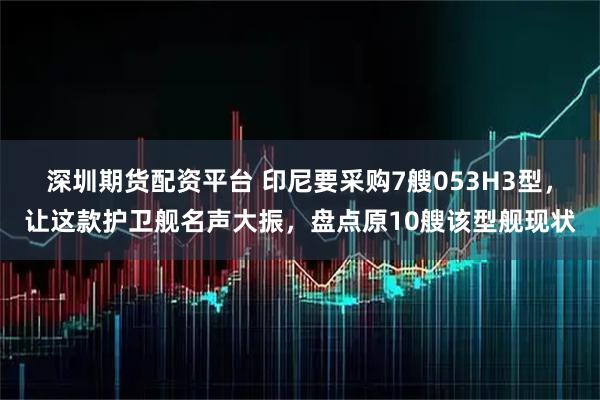 深圳期货配资平台 印尼要采购7艘053H3型，让这款护卫舰名声大振，盘点原10艘该型舰现状