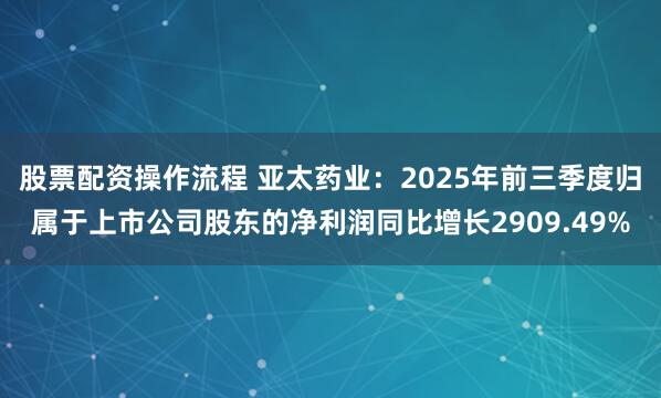 股票配资操作流程 亚太药业：2025年前三季度归属于上市公司股东的净利润同比增长2909.49%