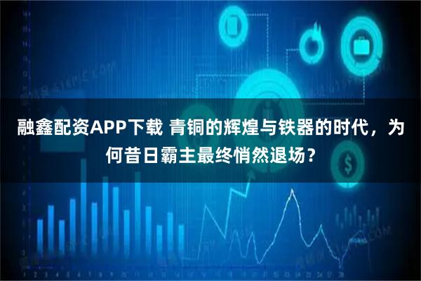 融鑫配资APP下载 青铜的辉煌与铁器的时代，为何昔日霸主最终悄然退场？