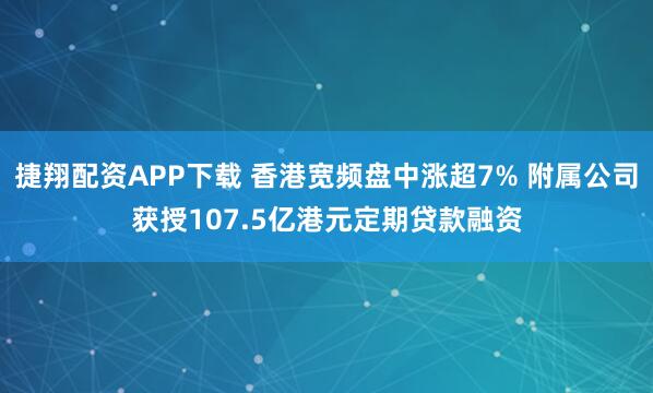 捷翔配资APP下载 香港宽频盘中涨超7% 附属公司获授107.5亿港元定期贷款融资
