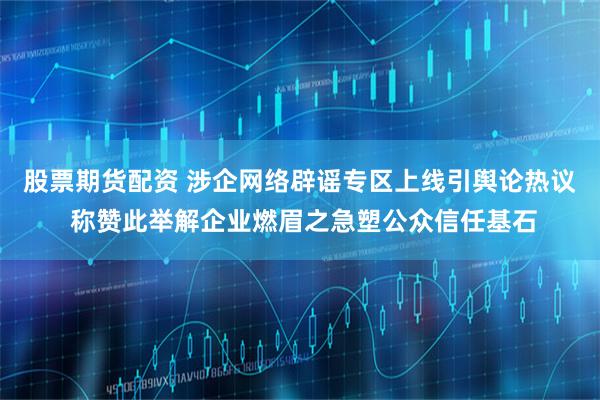 股票期货配资 涉企网络辟谣专区上线引舆论热议 称赞此举解企业燃眉之急塑公众信任基石