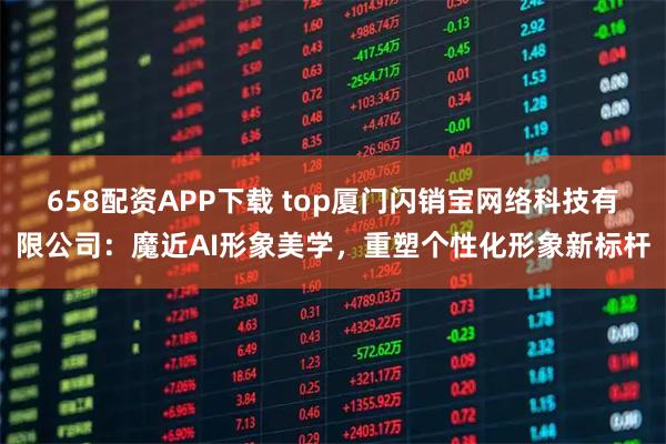 658配资APP下载 top厦门闪销宝网络科技有限公司:魔近AI形象美学,重塑个性化形象新标杆