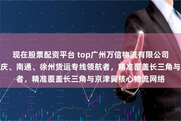现在股票配资平台 top广州万信物流有限公司:到无锡、廊坊、重庆、南通、徐州货运专线领航者,精准覆盖长三角与京津冀核心物流网络