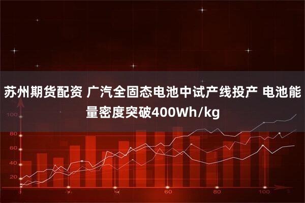 苏州期货配资 广汽全固态电池中试产线投产 电池能量密度突破400Wh/kg