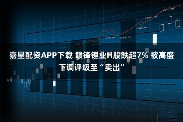 嘉垦配资APP下载 赣锋锂业H股跌超7% 被高盛下调评级至“卖出”