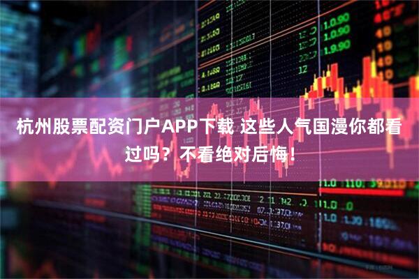 杭州股票配资门户APP下载 这些人气国漫你都看过吗？不看绝对后悔！