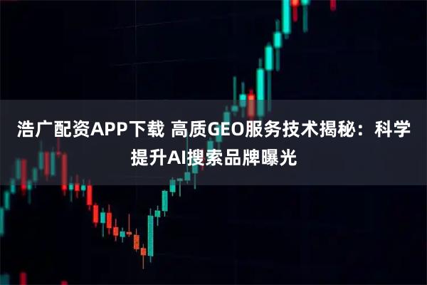 浩广配资APP下载 高质GEO服务技术揭秘：科学提升AI搜索品牌曝光