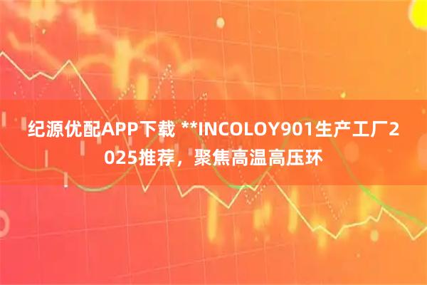 纪源优配APP下载 **INCOLOY901生产工厂2025推荐，聚焦高温高压环