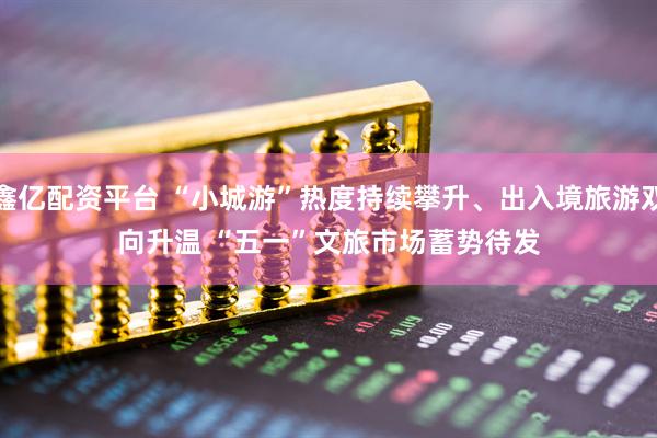 鑫亿配资平台 “小城游”热度持续攀升、出入境旅游双向升温 “五一”文旅市场蓄势待发
