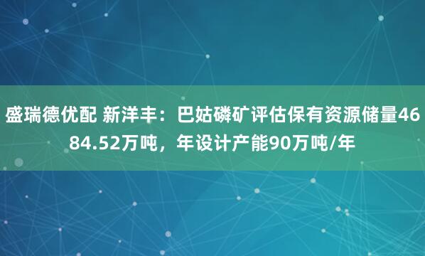 盛瑞德优配 新洋丰：巴姑磷矿评估保有资源储量4684.52万吨，年设计产能90万吨/年