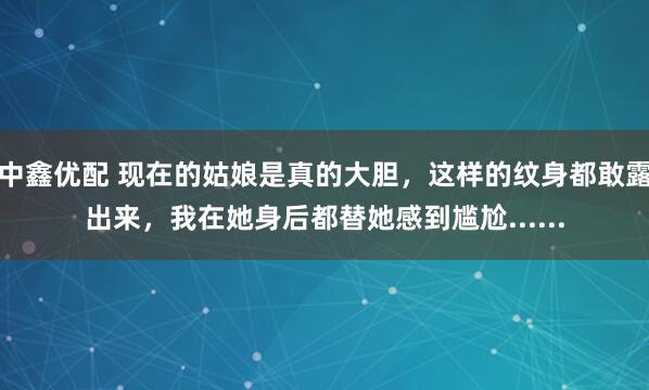 中鑫优配 现在的姑娘是真的大胆，这样的纹身都敢露出来，我在她身后都替她感到尴尬......