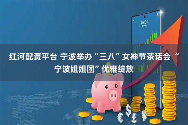 红河配资平台 宁波举办“三八”女神节茶话会 “宁波姐姐团”优雅绽放