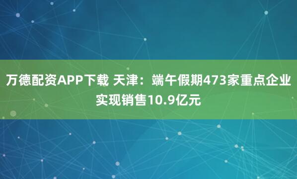 万德配资APP下载 天津：端午假期473家重点企业实现销售10.9亿元