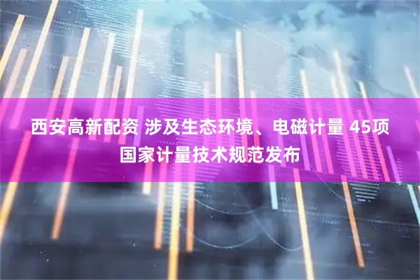 西安高新配资 涉及生态环境、电磁计量 45项国家计量技术规范发布