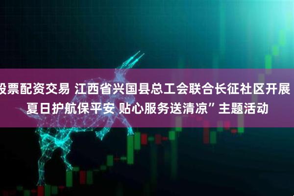 股票配资交易 江西省兴国县总工会联合长征社区开展“夏日护航保平安 贴心服务送清凉”主题活动