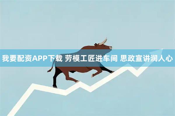 我要配资APP下载 劳模工匠进车间 思政宣讲润人心